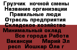 Грузчик  ночной смены › Название организации ­ Правильные люди › Отрасль предприятия ­ Складское хозяйство › Минимальный оклад ­ 30 000 - Все города Работа » Вакансии   . Марий Эл респ.,Йошкар-Ола г.